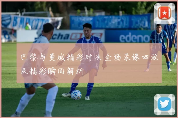 巴黎与曼城精彩对决全场录像回放及精彩瞬间解析