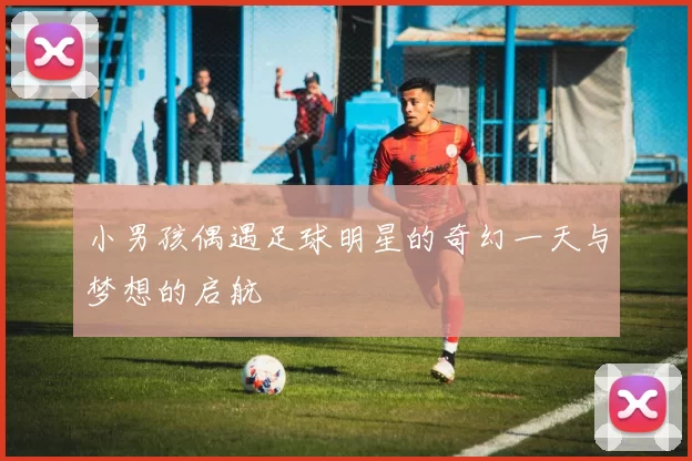 小男孩偶遇足球明星的奇幻一天与梦想的启航