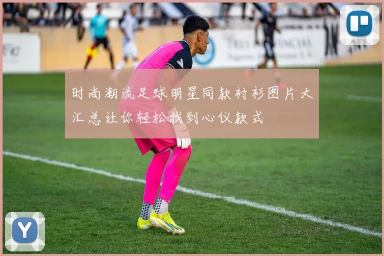 时尚潮流足球明星同款衬衫图片大汇总让你轻松找到心仪款式