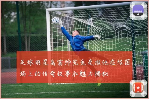 足球明星高富帅究竟是谁他在绿茵场上的传奇故事和魅力揭秘