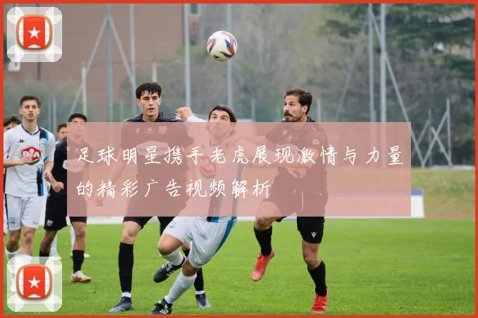 足球明星携手老虎展现激情与力量的精彩广告视频解析