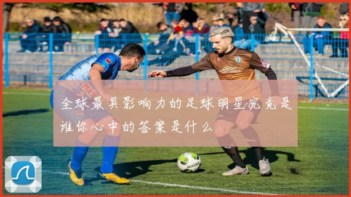 全球最具影响力的足球明星究竟是谁你心中的答案是什么