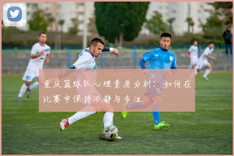 重庆篮球队心理素质分析：如何在比赛中保持冷静与专注