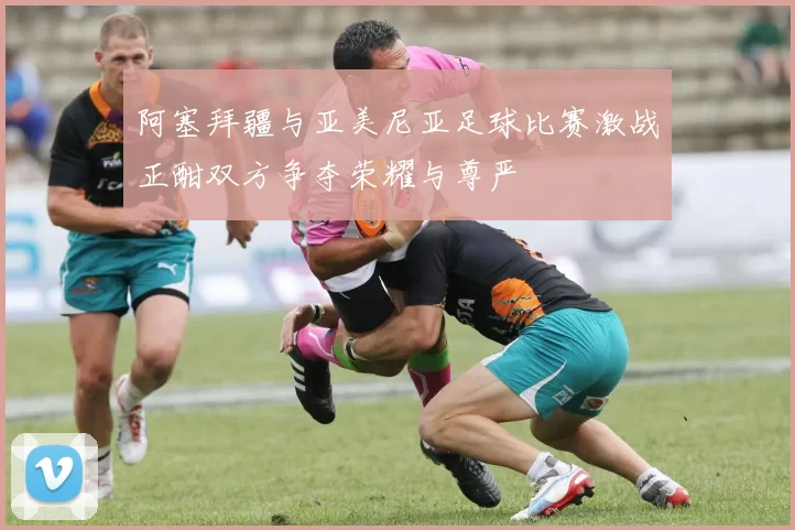 阿塞拜疆与亚美尼亚足球比赛激战正酣双方争夺荣耀与尊严