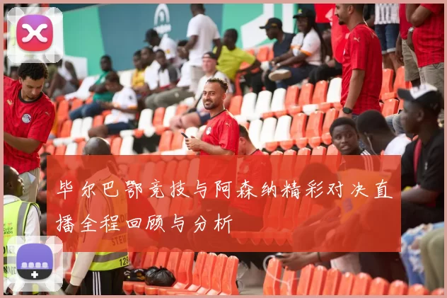 毕尔巴鄂竞技与阿森纳精彩对决直播全程回顾与分析