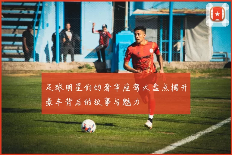 足球明星们的奢华座驾大盘点揭开豪车背后的故事与魅力
