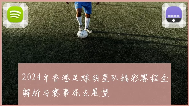 2024年香港足球明星队精彩赛程全解析与赛事亮点展望