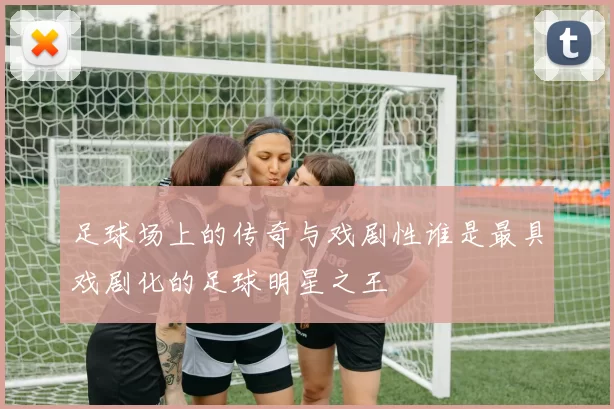 足球场上的传奇与戏剧性谁是最具戏剧化的足球明星之王