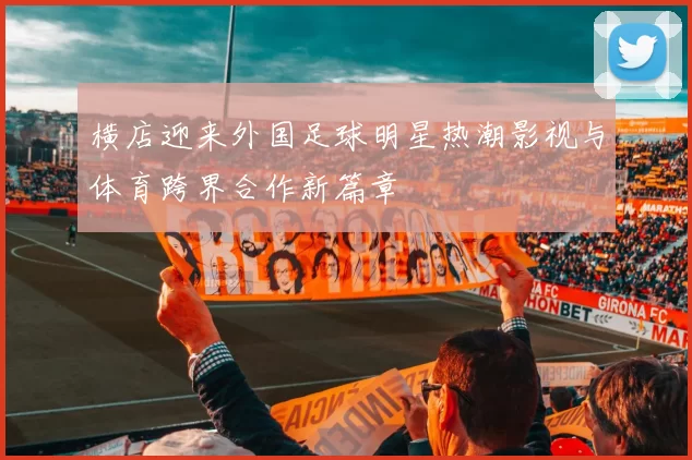横店迎来外国足球明星热潮影视与体育跨界合作新篇章