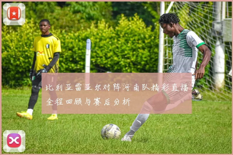 比利亚雷亚尔对阵河南队精彩直播全程回顾与赛后分析