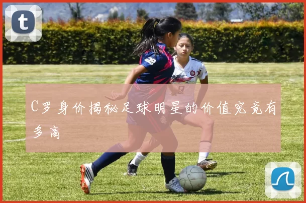 C罗身价揭秘足球明星的价值究竟有多高