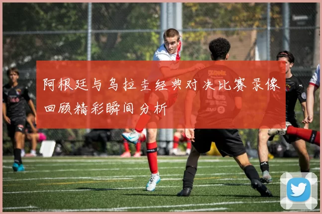 阿根廷与乌拉圭经典对决比赛录像回顾精彩瞬间分析