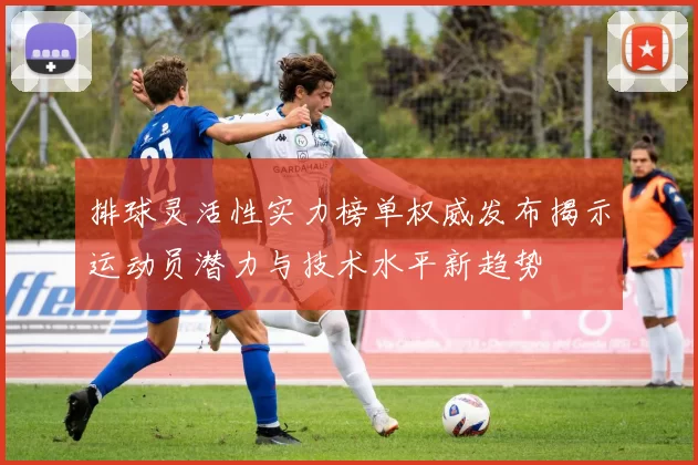 排球灵活性实力榜单权威发布揭示运动员潜力与技术水平新趋势