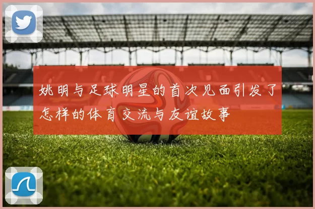 姚明与足球明星的首次见面引发了怎样的体育交流与友谊故事