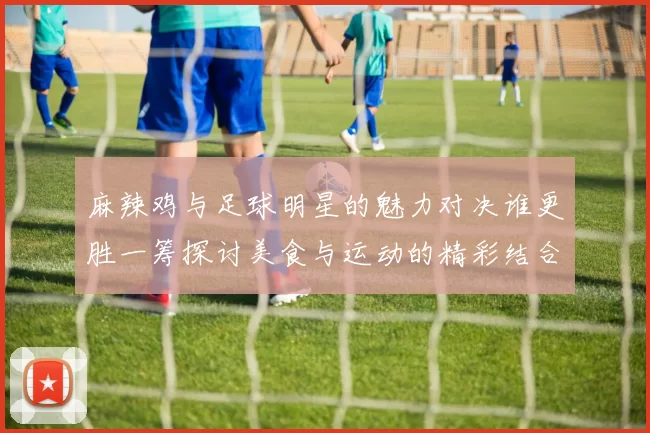 麻辣鸡与足球明星的魅力对决谁更胜一筹探讨美食与运动的精彩结合