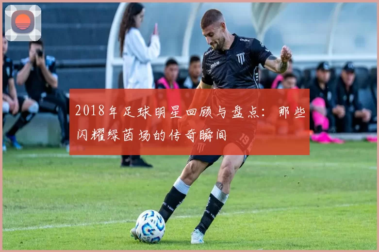 2018年足球明星回顾与盘点：那些闪耀绿茵场的传奇瞬间