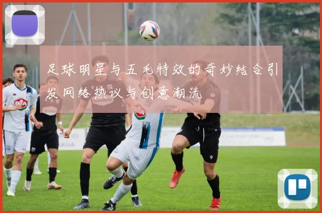 足球明星与五毛特效的奇妙结合引发网络热议与创意潮流