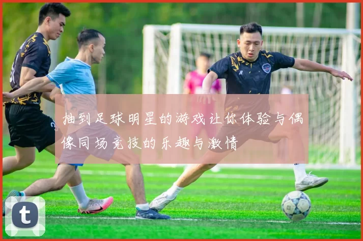 抽到足球明星的游戏让你体验与偶像同场竞技的乐趣与激情