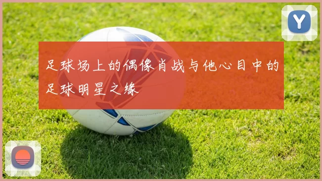 足球场上的偶像肖战与他心目中的足球明星之缘