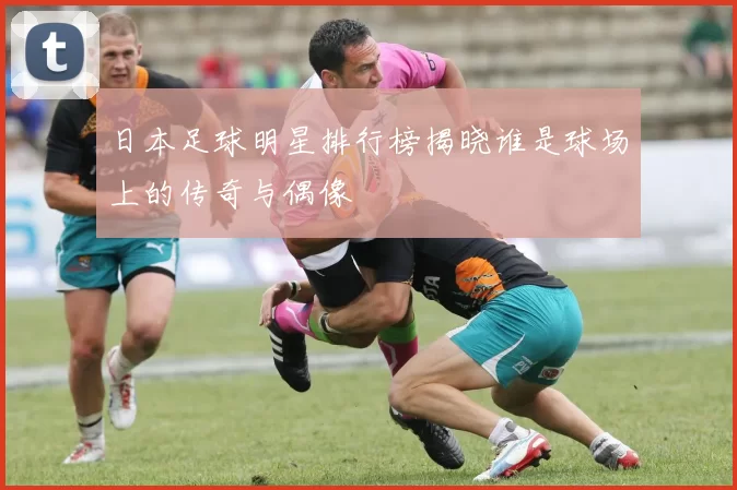 日本足球明星排行榜揭晓谁是球场上的传奇与偶像