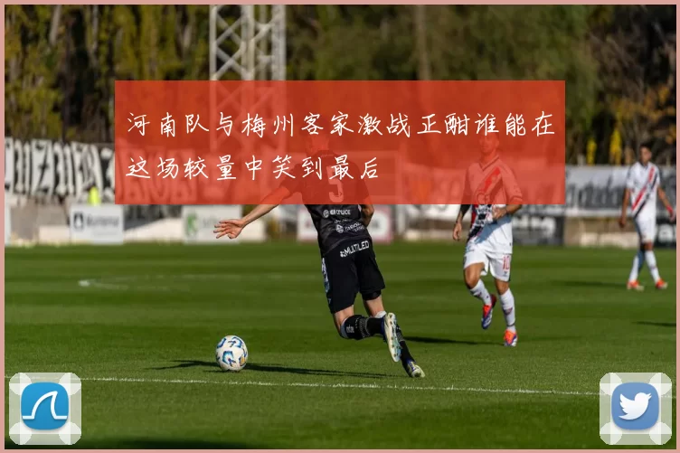 河南队与梅州客家激战正酣谁能在这场较量中笑到最后