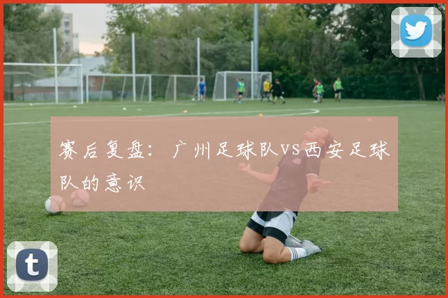 赛后复盘：广州足球队vs西安足球队的意识