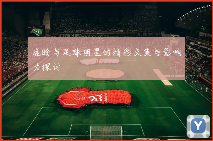 鹿晗与足球明星的精彩交集与影响力探讨