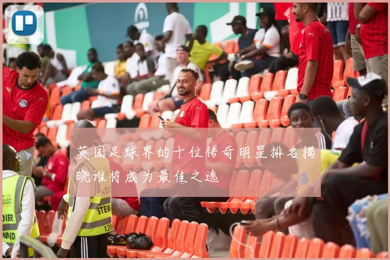 英国足球界的十位传奇明星排名揭晓谁将成为最佳之选