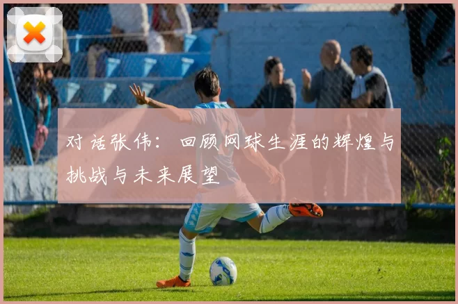 对话张伟：回顾网球生涯的辉煌与挑战与未来展望