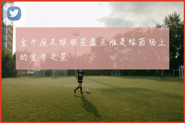 金牛座足球明星盘点谁是绿茵场上的金牛之星