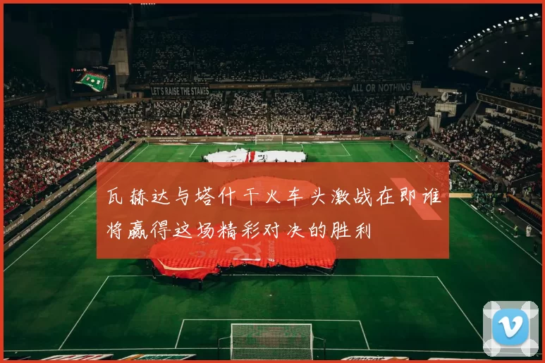 瓦赫达与塔什干火车头激战在即谁将赢得这场精彩对决的胜利