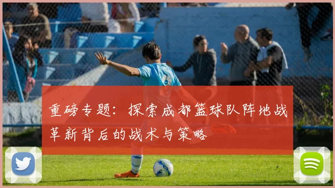 重磅专题：探索成都篮球队阵地战革新背后的战术与策略