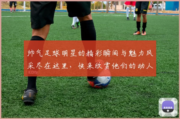 帅气足球明星的精彩瞬间与魅力风采尽在这里，快来欣赏他们的动人图片吧