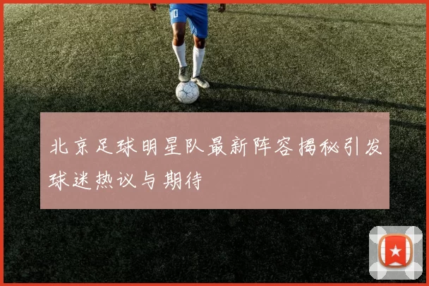 北京足球明星队最新阵容揭秘引发球迷热议与期待