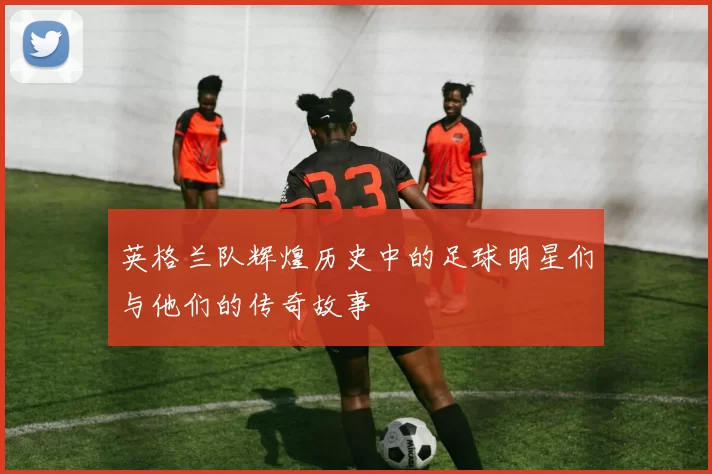 英格兰队辉煌历史中的足球明星们与他们的传奇故事