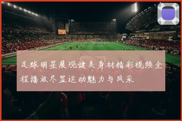 足球明星展现健美身材精彩视频全程播放尽显运动魅力与风采