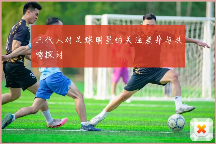 三代人对足球明星的关注差异与共鸣探讨