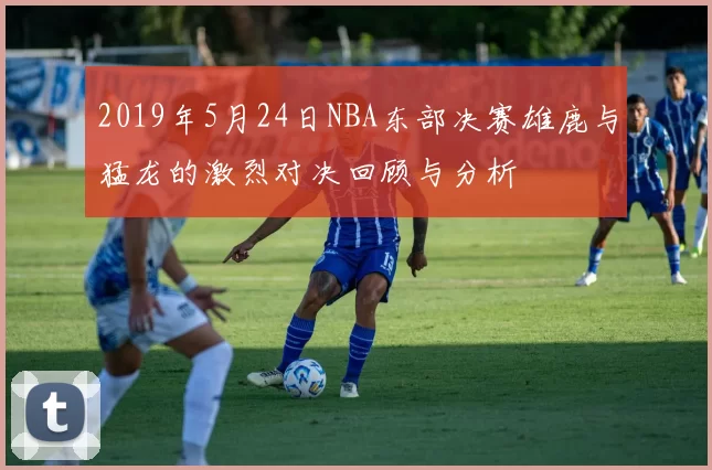 2019年5月24日NBA东部决赛雄鹿与猛龙的激烈对决回顾与分析