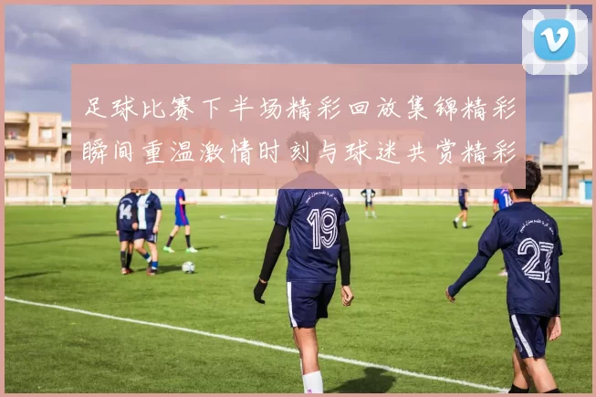 足球比赛下半场精彩回放集锦精彩瞬间重温激情时刻与球迷共赏精彩赛事