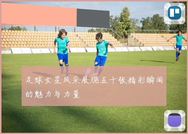 足球女星风采展现五十张精彩瞬间的魅力与力量
