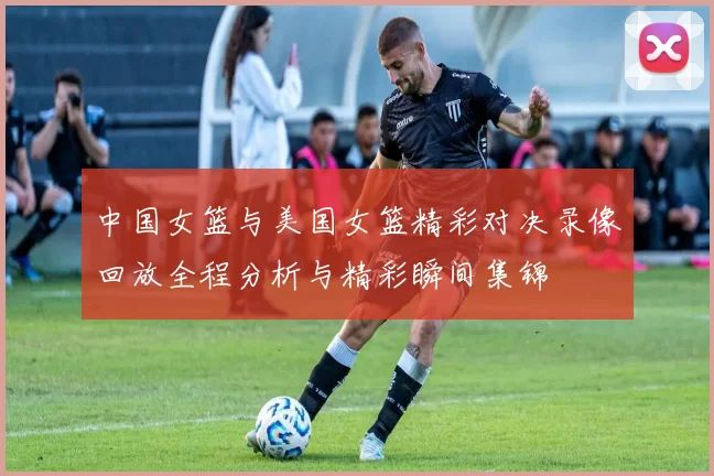 中国女篮与美国女篮精彩对决录像回放全程分析与精彩瞬间集锦