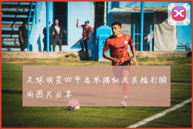 足球明星四甲名单揭秘及其精彩瞬间图片分享