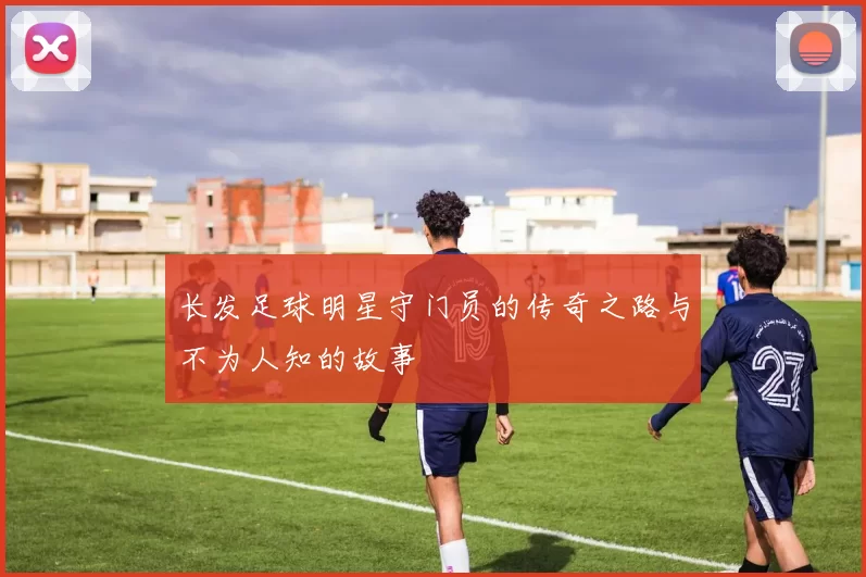 长发足球明星守门员的传奇之路与不为人知的故事