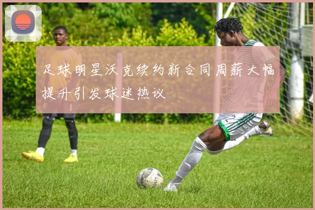 足球明星沃克续约新合同周薪大幅提升引发球迷热议